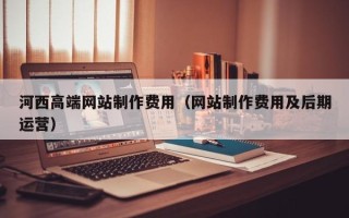 内蒙古河西高端网站制作费用（网站制作费用及后期运营）