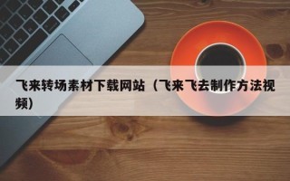 内蒙古飞来转场素材下载网站（飞来飞去制作方法视频）