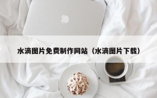 内蒙古水滴图片免费制作网站（水滴图片下载）